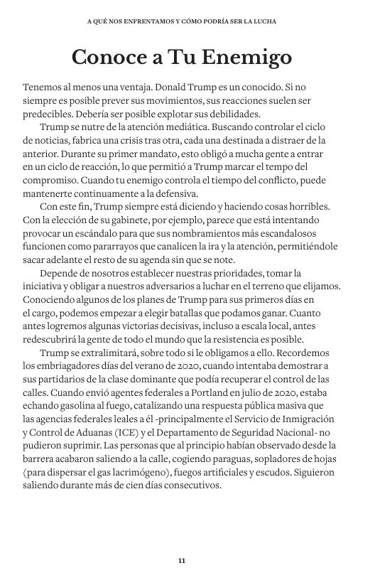 AQUE KOS ENFRENTAMOS ¥ COMO PODRIA SER LALUCHA Conoce a Tu Enemigo “Tenemos al menos una ventaja. Donald Trump es un conocido. Si no siempre es posible prever sus movimientos, sus reacciones suelen ser predecibles. Deberia ser posible explotar sus debilidades. “Trump se nutre de la atencién medidtica. Buscando controlar el ciclo denoticias, fabrica una crisis tras otra, cada una destinada a distraer dela anterior. Durante su primer mandato, esto obligd a mucha gentea entrar enunciclo de reaccion, lo que permiti6 a Trump marcar el tempo del compromiso. Cuando tu enemigo controla el tiempo del conflicto, puede mantenerte continuamenteala defensiva. Con este fin, Trump siempre estd diciendo y haciendo cosas horribles. Conla eleccién de su gabinete, por ejemplo, parece que estd intentando provocar un escandalo para que sus nombramientos mas escandalosos funcionen como pararrayos que canalicen a ira yla atencién, permitiéndole sacar adelante el resto de su agenda sin que se note. Depende de nosotros establecer nuestras prioridades, tomarla iniciativa y obligar a nuestros adversarios a luchar en el terreno que elijamos. Conociendoalgunos de los planes de Trump para sus primeros dias en el cargo, podemos empezar a elegir batallas que podamos ganar. Cuanto anteslogremos algunas victorias decisivas, incluso a escalalocal, antes redescubrird lagente de todo el mundo quela resistencia es posible. Trump se extralimitard, sobre todo sile obligamos a ello. Recordemos los embriagadores dias del verano de 2020, cuando intentaba demostrar a sus partidarios de la clase dominante que podia recuperar el control de las calles. Cuando envié agentes federales a Portland enjulio de 2020, estaba ‘echandogasolina al fuego, catalizando una respuesta piblica masiva que las agencias federales leales a él -principalmente el Servicio de Inmigracién yControl de Aduanas (ICE) y el Departamento de Seguridad Nacional- no ‘pudieron suprimir. Las personas que al principio habian observado desde la barrera acabaron saliendoa la calle, cogiendo paraguas, sopladores de hojas (para dispersar el gas lacrimdgeno), fuegos artificiales y escudos. Siguieron saliendo durante més de cien dias consecutivos. n